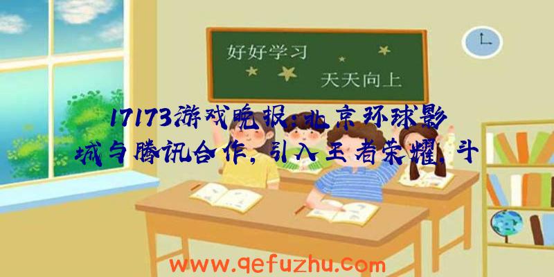 17173游戏晚报：北京环球影城与腾讯合作，引入王者荣耀，斗地主内容