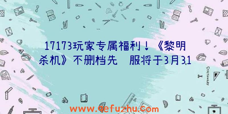 17173玩家专属福利！《黎明杀机》不删档先锋服将于3月31日开启（黎明杀机测试服下载）