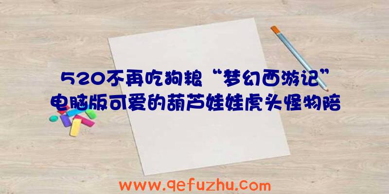 520不再吃狗粮“梦幻西游记”电脑版可爱的葫芦娃娃虎头怪物陪