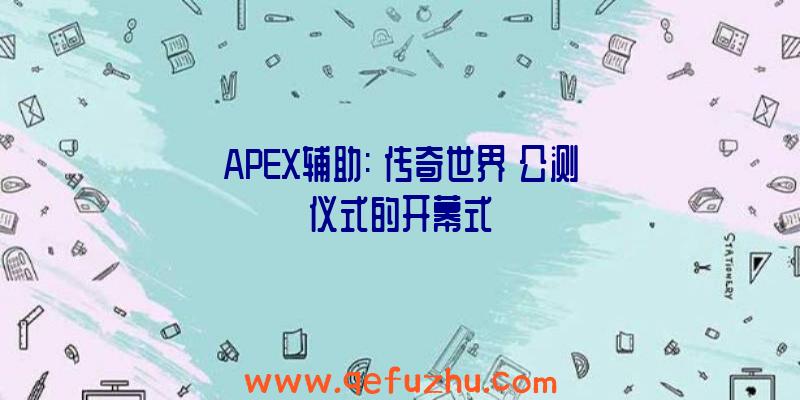 APEX辅助:《传奇世界》公测仪式的开幕式