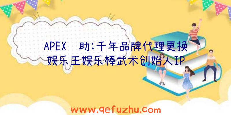 APEX辅助:千年品牌代理更换娱乐王娱乐棒武术创始人IP