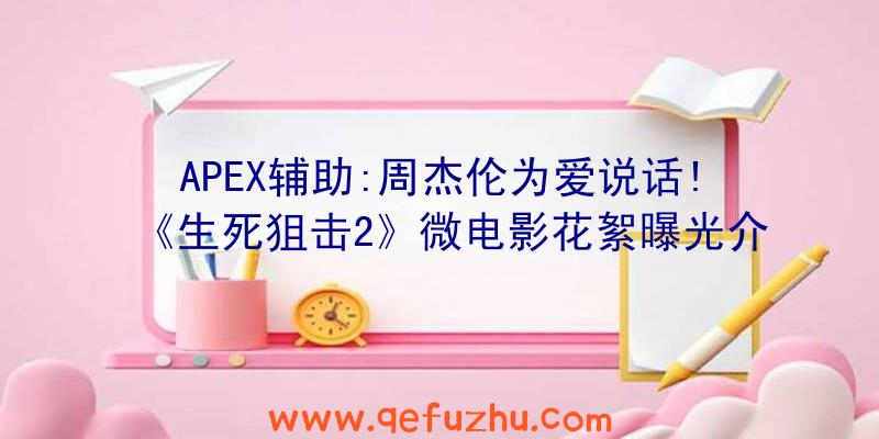 APEX辅助:周杰伦为爱说话!《生死狙击2》微电影花絮曝光介