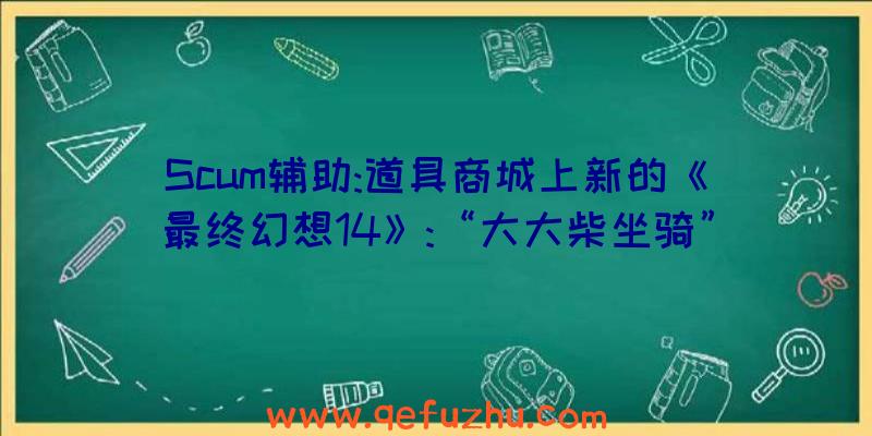 Scum辅助:道具商城上新的《最终幻想14》:“大大柴坐骑”