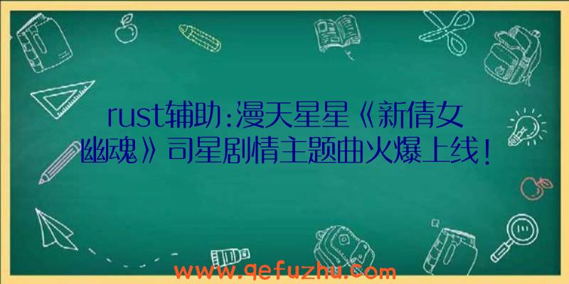 rust辅助:漫天星星《新倩女幽魂》司星剧情主题曲火爆上线!