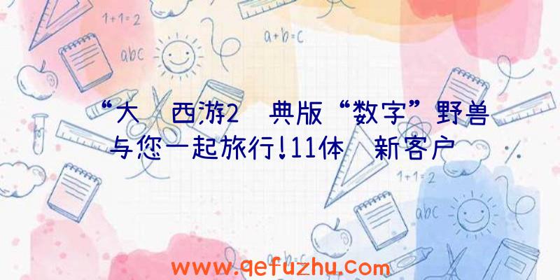 “大话西游2经典版“数字”野兽与您一起旅行!11体验新客户