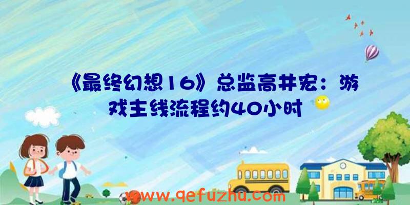 《最终幻想16》总监高井宏：游戏主线流程约40小时