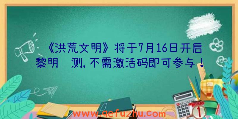 《洪荒文明》将于7月16日开启黎明终测,不需激活码即可参与！（洪荒文明公测礼包码）