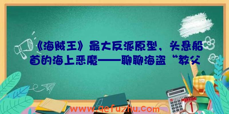 《海贼王》最大反派原型，头悬船首的海上恶魔——聊聊海盗“教父”爱德华·蒂奇