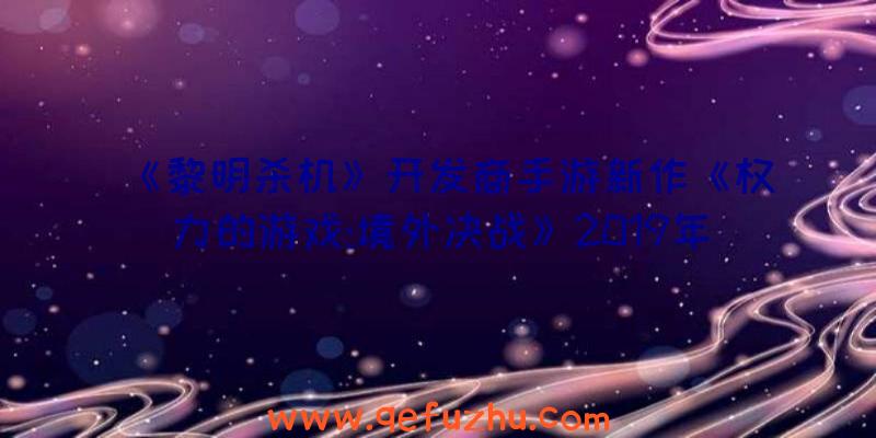 《黎明杀机》开发商手游新作《权力的游戏:境外决战》2019年底上线（黎明杀机手游国际版）