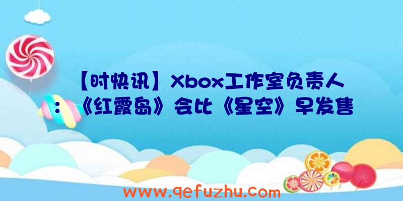 【时快讯】Xbox工作室负责人：《红霞岛》会比《星空》早发售