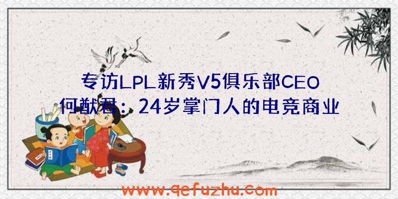 专访LPL新秀V5俱乐部CEO何猷君：24岁掌门人的电竞商业梦想（v5战队老板何猷君）