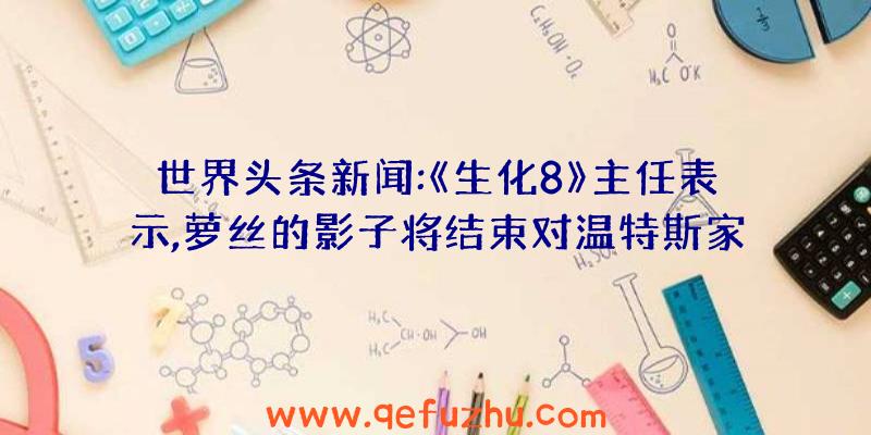 世界头条新闻:《生化8》主任表示,萝丝的影子将结束对温特斯家