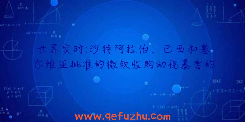 世界实时:沙特阿拉伯、巴西和塞尔维亚批准的微软收购动视暴雪的