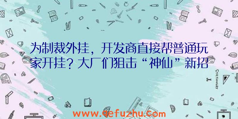 为制裁外挂，开发商直接帮普通玩家开挂？大厂们狙击“神仙”新招数！