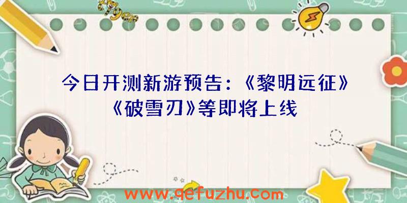 今日开测新游预告：《黎明远征》《破雪刃》等即将上线