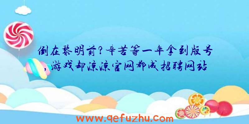 倒在黎明前？辛苦等一年拿到版号，游戏却凉凉官网都成招聘网站