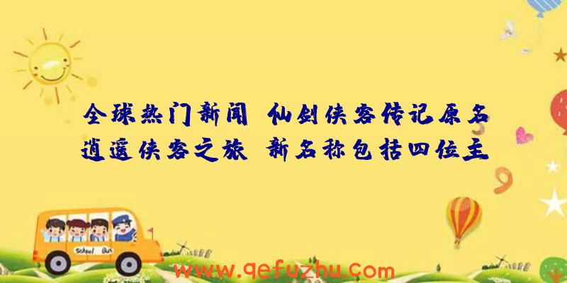 全球热门新闻:仙剑侠客传记原名逍遥侠客之旅:新名称包括四位主