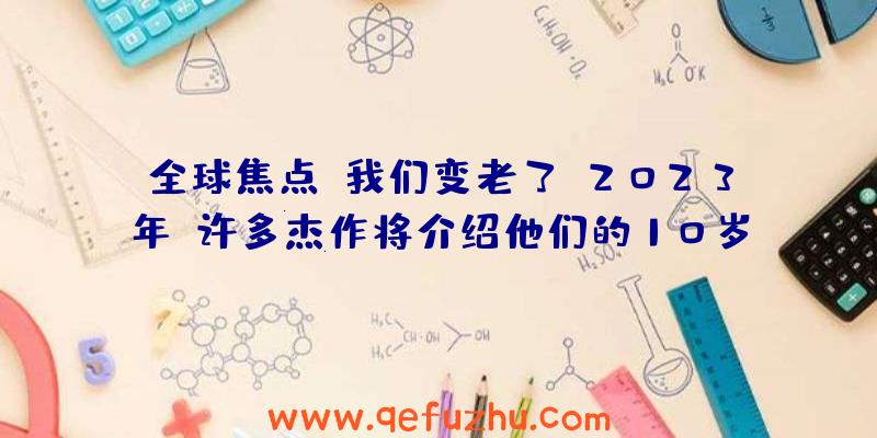 全球焦点!我们变老了!2023年,许多杰作将介绍他们的10岁