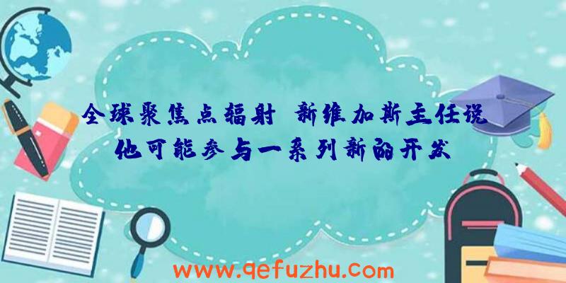 全球聚焦点辐射:新维加斯主任说他可能参与一系列新的开发