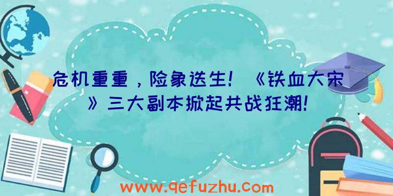 危机重重，险象迭生！《铁血大宋》三大副本掀起共战狂潮！