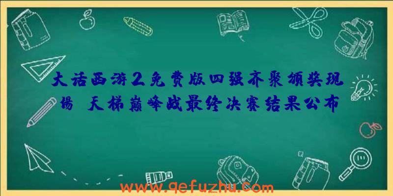 大话西游2免费版四强齐聚颁奖现场!天梯巅峰战最终决赛结果公布