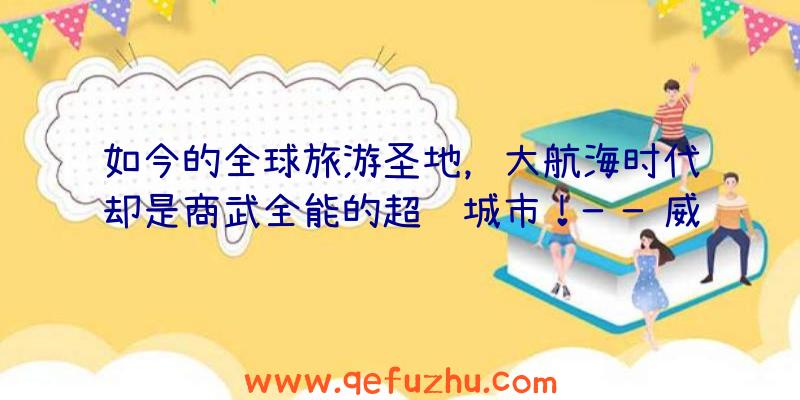 如今的全球旅游圣地，大航海时代却是商武全能的超级城市！——威尼斯的故事VOL.3