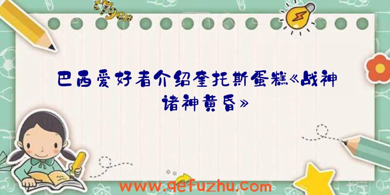 巴西爱好者介绍奎托斯蛋糕《战神:诸神黄昏》