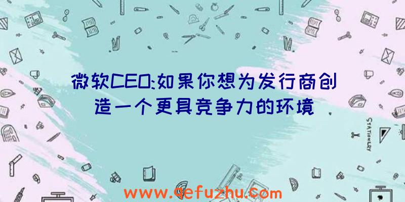 微软CEO:如果你想为发行商创造一个更具竞争力的环境