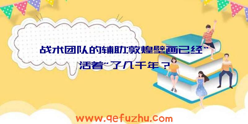 战术团队的辅助:敦煌壁画已经“活着”了几千年？