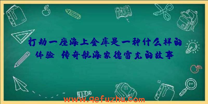 打劫一座海上金库是一种什么样的体验？传奇航海家德雷克的故事（下）