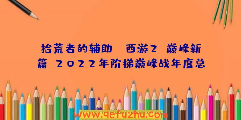 拾荒者的辅助:《西游2》巅峰新篇!2022年阶梯巅峰战年度总