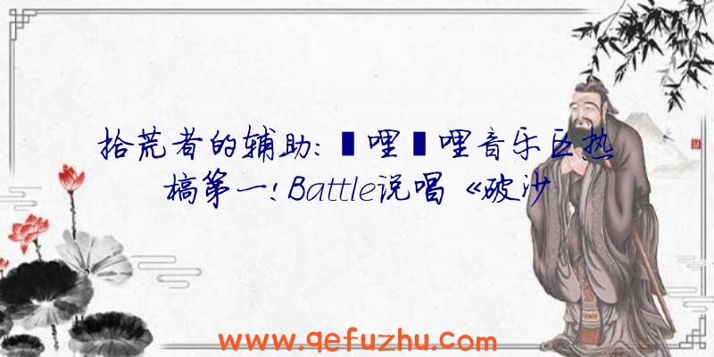 拾荒者的辅助:哔哩哔哩音乐区热榜第一!Battle说唱《破沙