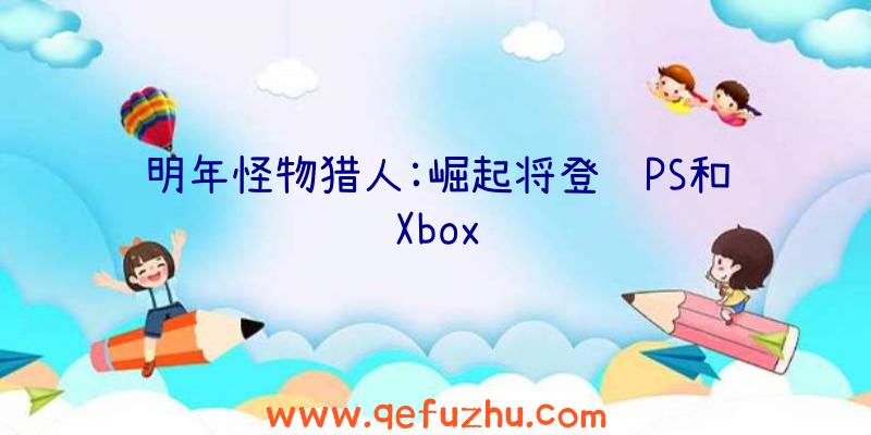 明年怪物猎人:崛起将登陆PS和Xbox