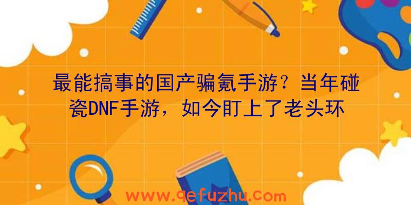 最能搞事的国产骗氪手游？当年碰瓷DNF手游，如今盯上了老头环（山寨DNF手游）