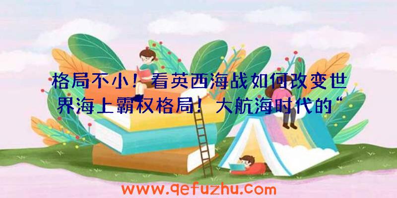 格局不小！看英西海战如何改变世界海上霸权格局！大航海时代的“顶上战争”（二）