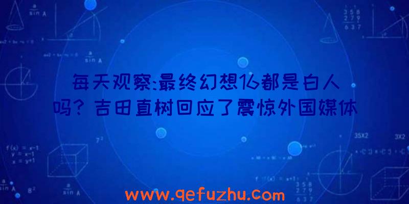 每天观察:最终幻想16都是白人吗？吉田直树回应了震惊外国媒体