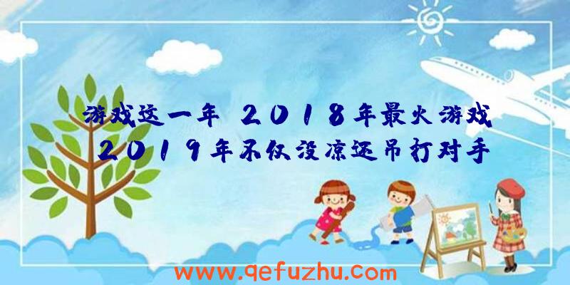 游戏这一年：2018年最火游戏，2019年不仅没凉还吊打对手，在线人数突破千万！