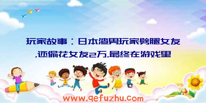 玩家故事：日本渣男玩家劈腿女友，还偷花女友2万，最终在游戏里被女友吊杀