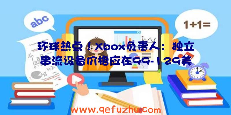 环球热点！Xbox负责人：独立串流设备价格应在99-129美元