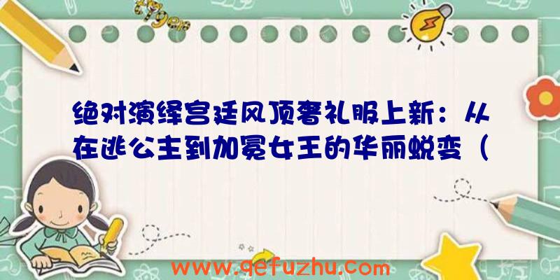 绝对演绎宫廷风顶奢礼服上新：从在逃公主到加冕女王的华丽蜕变（奢华公主裙）