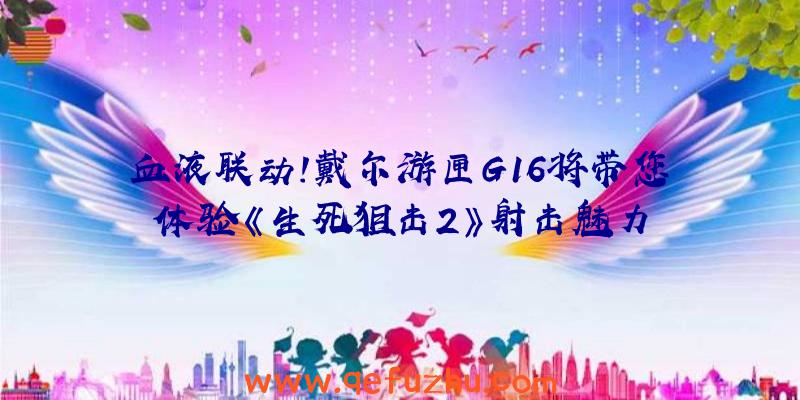 血液联动!戴尔游匣G16将带您体验《生死狙击2》射击魅力