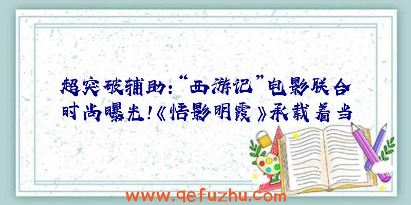 超突破辅助:“西游记”电影联合时尚曝光!《悟影明霞》承载着当