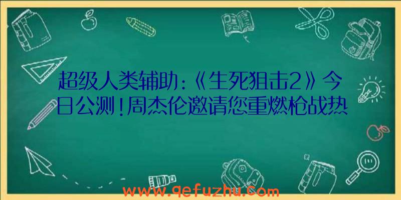 超级人类辅助:《生死狙击2》今日公测!周杰伦邀请您重燃枪战热