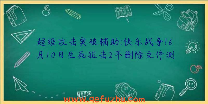 超级攻击突破辅助:快乐战争!6月10日生死狙击2不删除文件测