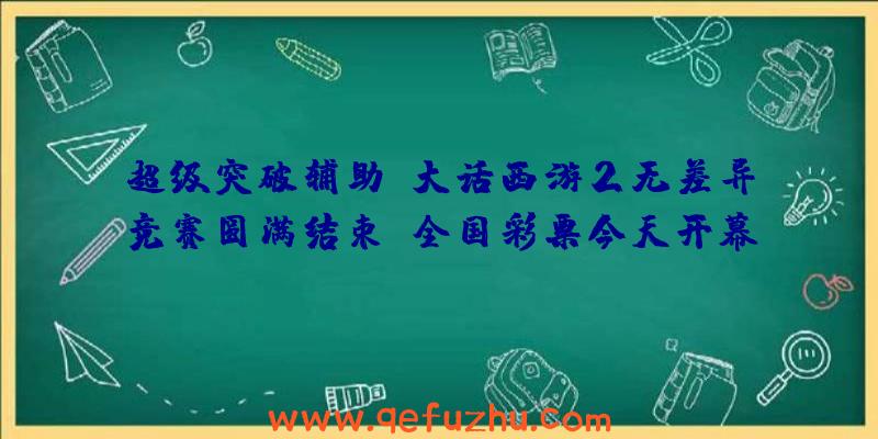 超级突破辅助:大话西游2无差异竞赛圆满结束!全国彩票今天开幕