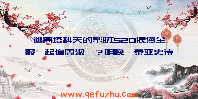 逃离塔科夫的帮助:520浪漫全服一起追周淑怡？明晚《泰亚史诗