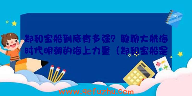 郑和宝船到底有多强？聊聊大航海时代明朝的海上力量（郑和宝船是当时世界上最大的海船吗）