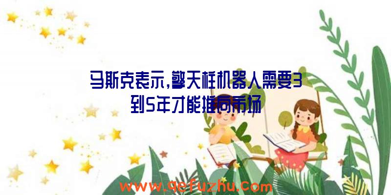 马斯克表示,擎天柱机器人需要3到5年才能推向市场