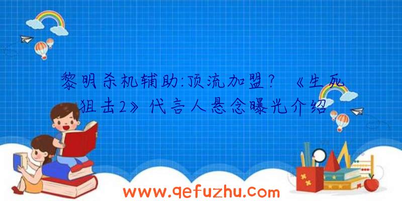 黎明杀机辅助:顶流加盟？《生死狙击2》代言人悬念曝光介绍