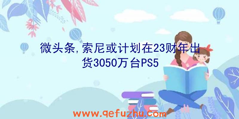 微头条,索尼或计划在23财年出货3050万台PS5